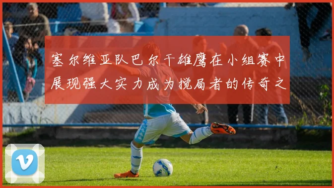 塞尔维亚队巴尔干雄鹰在小组赛中展现强大实力成为搅局者的传奇之路