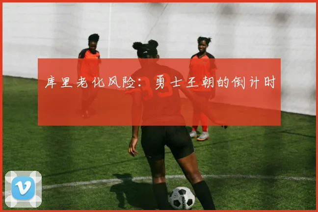 库里老化风险：勇士王朝的倒计时