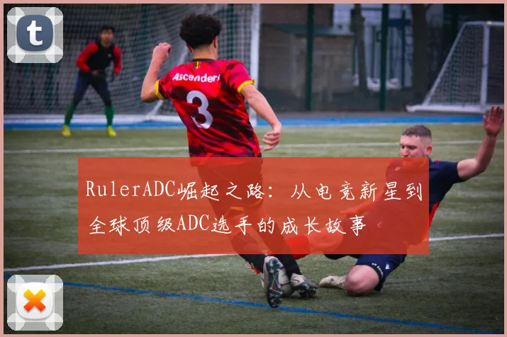 RulerADC崛起之路：从电竞新星到全球顶级ADC选手的成长故事