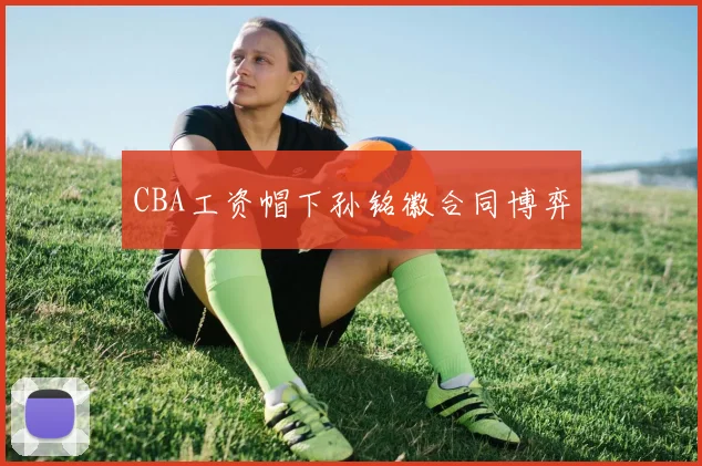 CBA工资帽下孙铭徽合同博弈