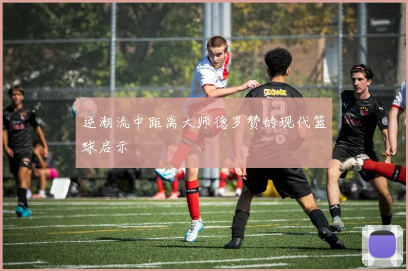 逆潮流中距离大师德罗赞的现代篮球启示