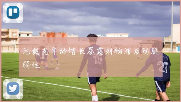 范戴克年龄增长暴露利物浦后防脆弱性