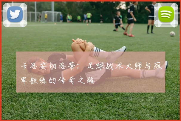 卡洛安切洛蒂：足球战术大师与冠军教练的传奇之路