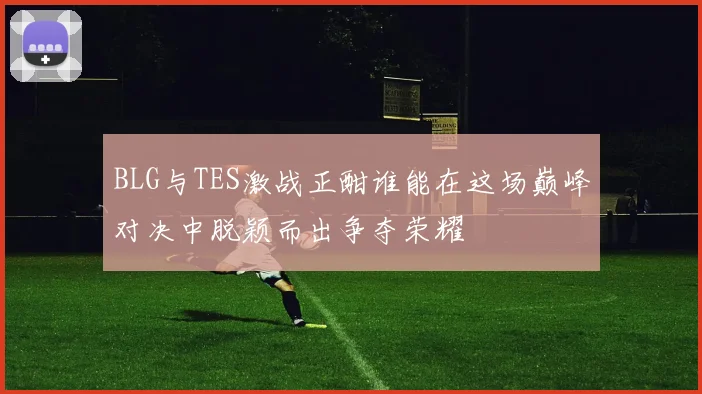 BLG与TES激战正酣谁能在这场巅峰对决中脱颖而出争夺荣耀