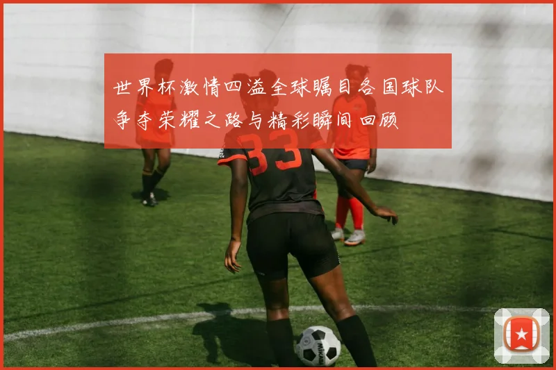 世界杯激情四溢全球瞩目各国球队争夺荣耀之路与精彩瞬间回顾