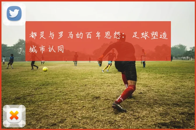 都灵与罗马的百年恩怨：足球塑造城市认同