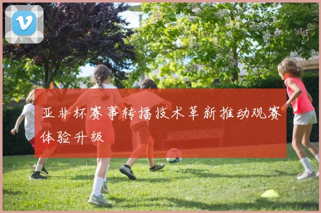 亚非杯赛事转播技术革新推动观赛体验升级
