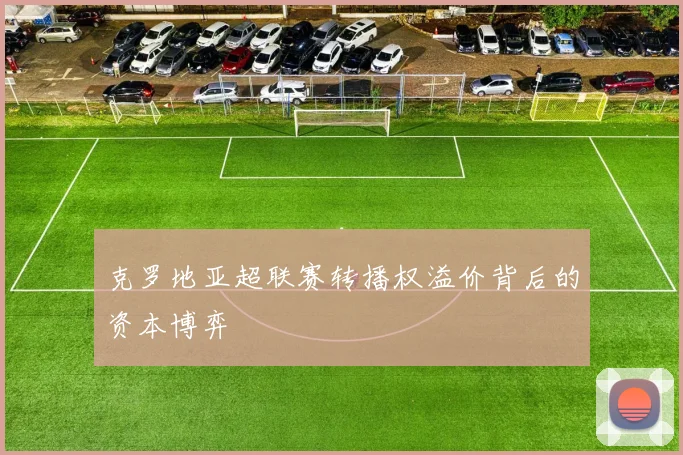 克罗地亚超联赛转播权溢价背后的资本博弈