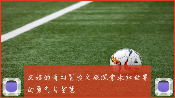 皮娅的奇幻冒险之旅探索未知世界的勇气与智慧